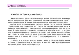 2.º texto, formato A

A história da Tartaruga e do Ouriço
g
ç
Havia um menino que tinha uma tartaruga a viver numa caixinha. A tartaruga
estava sempre triste, pois não queria estar sozinha naquela pequena caixa. O
p
p
q
q
p q
menino dava-lhe alface, ervilhas e fazia-lhe festinhas, mas ela continuava triste.
Um dia, então, o menino pegou na caixa, levou-a para o jardim e disse-lhe:
“Talvez fiques mais contente ao sol”. Depois foi a correr brincar para a rua. A
tartaruga subiu pela caixa. Procurou outra tartaruga pelo jardim, mas ela era a
única. E havia pássaros que piavam: “Que espécie de animal és tu?”. E os gatos
dos arredores disseram-lhe, mostrando as unhas: “Que tipo de animal horrível és
tu?”. Então a pobre tartaruga ainda ficou mais triste. Quis esconder-se num
arbusto mas já lá estava um ouriço. O ouriço perguntou-lhe: “E tu, quem és?
Gosto de ti!”.
O ouriço e a t t
i
tartaruga fi
ficaram amigos. A
i
Agora a t t
tartaruga estava sempre
t
contente. O menino reparou e não voltou a pô-la na caixa. Agora podia estar
sempre no jardim com o seu amigo ouriço.

 