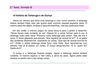 2.º texto, formato B
A história da Tartaruga e do Ouriço
Havia um menino que tinha uma tartaruga a viver numa caixinha. A tartaruga
estava sempre triste, pois não queria estar sozinha naquela pequena caixa. O
menino dava-lhe alface, ervilhas e fazia-lhe festinhas, mas ela continuava triste.
Um dia, então, o menino pegou na caixa, levou-a para o jardim e disse-lhe:
“Talvez fiques mais contente ao sol”. Depois foi a correr brincar para a rua. A
tartaruga subiu pela caixa. Procurou outra tartaruga pelo jardim, mas ela era a
única. E havia pássaros que piavam: “Que espécie de animal és tu?”. E os gatos
dos arredores disseram-lhe, mostrando as unhas: “Que tipo de animal horrível és
tu?”. Então a pobre tartaruga ainda ficou mais triste. Quis esconder-se num
arbusto mas já lá estava um ouriço. O ouriço perguntou-lhe: “E tu, quem és?
Gosto de ti!”.
O ouriço e a tartaruga ficaram amigos. Agora a tartaruga estava sempre
contente. O menino reparou e não voltou a pô-la na caixa. Agora podia estar
sempre no jardim com o seu amigo ouriço
ouriço.

 