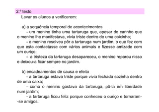 2.º texto
Levar os alunos a verificarem:
a) a sequência temporal de acontecimentos
- um menino ti h uma t t
i tinha
tartaruga que, apesar d carinho que
do
i h
o menino lhe manifestava, vivia triste dentro de uma caixinha;
- o menino resolveu pôr a tartaruga num jardim, o que fez com
p
g
j
, q
que esta contactasse com vários animais e fizesse amizade com
um ouriço;
- a tristeza da tartaruga desapareceu o menino reparou nisso
desapareceu,
e deixou-a ficar sempre no jardim.
b) encadeamentos de causa e efeito
- a tartaruga estava triste porque vivia fechada sozinha dentro
de uma caixa;
- como o menino gostava da tartaruga, pô-la em liberdade
num jardim;
- a tartaruga ficou feliz porque conheceu o ouriço e tornaram-se amigos.

 