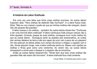3.º texto, formato A
A história da Lebre Orelhuda
Era uma vez uma lebre que tinha umas orelhas enormes. As outras lebres
troçavam dela: "Tens orelhas de elefante! São horríveis!". E a lebre ficava triste.
Dizia: "Mas eu vou crescer e pode ser que as minhas orelhas não cresçam. Assim
não vão parecer tão grandes.“
A lebre cresceu e as orelhas... também! As outras lebres diziam-lhe: "Continuas
a ser uma horrível lebre orelhuda!" A lebre continuava triste porque crescer não a
tinha ajudado. C
Contudo, graças às suas orelhas, conseguia ouvir muito melhor do
que as outras lebres. Conseguia sentir as pisadas dos escaravelhos, os ruídos
dos vermes debaixo da terra e até era capaz de ouvir cair a pena de um pássaro!
Um dia t
U di estavam as l b
lebres t d num campo d t
todas
de trevos e chegou o caçador com o
h
d
cão. Ainda estavam longe, mas a lebre orelhuda sentiu-os. Mexeu com rapidez as
orelhas e fê-las girar como uma ventoinha. Ao verem isto, as outras lebres
começaram a correr para o bosque e o caçador não as encontrou
encontrou.
Então as outras lebres disseram-lhe: "Ainda bem que tens umas orelhas tão
grandes! Não são assim tão horríveis!". A lebre orelhuda ficou toda contente.
Ursula Wolfel, 27 histórias para comer a sopa

 