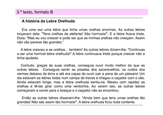 3.º texto, formato B
A história da Lebre Orelhuda
Era uma vez uma lebre que tinha umas orelhas enormes. As outras lebres
q
troçavam dela: "Tens orelhas de elefante! São horríveis!". E a lebre ficava triste.
Dizia: "Mas eu vou crescer e pode ser que as minhas orelhas não cresçam. Assim
não vão parecer tão grandes.“
A lebre cresceu e as orelhas... também! As outras lebres diziam-lhe: "Continuas
a ser uma horrível lebre orelhuda!" A lebre continuava triste porque crescer não a
tinha ajudado
ajudado.
Contudo, graças às suas orelhas, conseguia ouvir muito melhor do que as
outras lebres. Conseguia sentir as pisadas dos escaravelhos, os ruídos dos
vermes debaixo da terra e até era capaz de ouvir cair a pena de um pássaro! Um
dia estavam as lebres todas num campo de trevos e chegou o caçador com o cão.
Ainda estavam longe, mas a lebre orelhuda sentiu-os. Mexeu com rapidez as
g ,
p
orelhas e fê-las girar como uma ventoinha. Ao verem isto, as outras lebres
começaram a correr para o bosque e o caçador não as encontrou.
Então
E tã as outras l b
t
lebres di
disseram-lhe: "Ai d b
lh "Ainda bem que t
tens umas orelhas tã
lh tão
grandes! Não são assim tão horríveis!". A lebre orelhuda ficou toda contente.

 