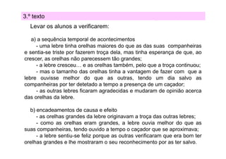 3.º texto
Levar os alunos a verificarem:
a) a sequência temporal de acontecimentos
- uma lebre tinha orelhas maiores do que as das suas companheiras
e sentia-se triste por fazerem troça dela, mas tinha esperança de que, ao
crescer, as orelhas não parecessem tão grandes;
p
g
- a lebre cresceu… e as orelhas também, pelo que a troça continuou;
- mas o tamanho das orelhas tinha a vantagem de fazer com que a
lebre ouvisse melhor do que as outras, tendo um dia salvo as
companheiras por ter detetado a tempo a presença de um caçador;
- as outras lebres ficaram agradecidas e mudaram de opinião acerca
das orelhas da lebre
lebre.
b) encadeamentos de causa e efeito
- as orelhas grandes da lebre originavam a troça das outras lebres;
- como as orelhas eram grandes, a lebre ouvia melhor do que as
suas companheiras, tendo ouvido a tempo o caçador que se aproximava;
- a lebre sentiu-se f
feliz porque as outras verificaram que era bom ter
f
orelhas grandes e lhe mostraram o seu reconhecimento por as ter salvo.

 