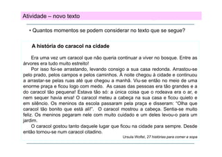 Atividade – novo texto
• Quantos momentos se podem considerar no texto que se segue?
A história do caracol na cidade
Era uma vez um caracol que não queria continuar a viver no bosque. Entre as
árvores era tudo muito estreito!
Por isso foi-se arrastando, levando consigo a sua casa redonda. Arrastou-se
pelo prado, pelos campos e pelos caminhos. À noite chegou à cidade e continuou
a arrastar-se pelas ruas até que chegou a manhã. Viu-se então no meio de uma
enorme praça e ficou logo com medo. As casas das pessoas era tão grandes e a
do caracol tão pequena! Estava tão só: a única coisa que o rodeava era o ar, e
nem sequer h i erva! O caracol meteu a cabeça na sua casa e fi
havia
!
l
t
b
ficou quieto e
i t
em silêncio. Os meninos da escola passaram pela praça e disseram: “Olha que
caracol tão bonito que está ali!”. O caracol mostrou a cabeça. Sentia-se muito
feliz.
feliz Os meninos pegaram nele com muito cuidado e um deles levou o para um
levou-o
jardim.
O caracol gostou tanto daquele lugar que ficou na cidade para sempre. Desde
então tornou se num caracol citadino
tornou-se
citadino.
Ursula Wolfel, 27 histórias para comer a sopa

 