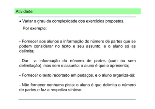 Atividade
• Variar o grau de complexidade dos exercícios propostos.
p
Por exemplo:
- Fornecer aos alunos a informação do número de partes que se
podem considerar no texto e seu assunto, e o aluno só as
delimita;
- Dar a informação do número de partes (com ou sem
delimitação), mas sem o assunto: o aluno é que o apresenta;
- Fornecer o texto recortado em pedaços, e o aluno organiza-os;
- Não fornecer nenhuma pista: o aluno é que delimita o número
de partes e faz a respetiva síntese.
p
p

 