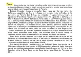 Texto

Uma equipa de cientistas mergulhou entre anémonas cor-de-rosa e peixes
azuis escondidos em recifes de corais vermelhos, para fazer o maior levantamento da
biodiversidade marinha das ilhas ao largo de Peniche
Peniche.
Estibaliz Berecibar chegou a mergulhar duas vezes por dia nos mares das
Berlengas, arquipélago de ilhas e rochedos com encostas muito inclinadas, a dez
q
quilómetros de Peniche. Esta bióloga, especializada em algas marinhas, integrou a
g ,
p
g
,
g
equipa dos 29 cientistas mergulhadores que participou na expedição às Berlengas, de
18 a 30 de setembro, a bordo do Creoula, navio-escola da Marinha Portuguesa. O navio
fez-se ao mar para se conhecerem as espécies marinhas destas ilhas, de acordo com o
projeto Marbis, criado em 2007 para ajudar a identificar as zonas do mar português que
devem ser protegidas. «Vi imensas coisas», conta Estibaliz Berecibar. depois de ter
regressado da expedição. Recorda especialmente um mergulho: «Estava perto de uma
parede com 25 metros de altura cheia de corais cor de rosa e lilás Espetacular!»
altura,
cor-de-rosa
lilás.
Contudo, acrescenta que estava à espera de encontrar mais ouriços e estrelas-do-mar:
«Mas, como apanhámos mau tempo, com correntes fortes e muitas ondas, os
pequenos animais esconderam-se debaixo de pedras e em fendas nas rochas.»
esconderam se
Ainda assim, em 64 mergulhos – num total de 195 horas debaixo de água, até aos
35 metros de profundidade – foram feitos 10 000 registos de organismos nas Berlengas,
120 dos quais são de espécies que não se sabia existirem naquela região marinha.
Pensa-se que algumas serão novas para a ciência.
Esta expedição permitiu conhecer melhor as Berlengas. Pode dizer-se que os 10
000 novos registos vão juntar-se aos 30 000 já existentes na base de dados do projeto
Marbis,
Marbis que inclui os resultados das expedições às ilhas Selvagens em 2010 e às ilhas
Selvagens,
2010,
Desertas, à ilha de Porto Santo e à de Santa Maria e aos ilhéus das Formigas, em
2011.

 