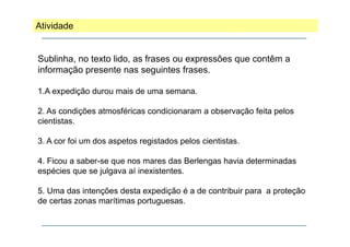 Atividade

Sublinha, no texto lido, as frases ou expressões que contêm a
informação presente nas seguintes f
i f
ã
t
i t frases.
1.A expedição durou mais de uma semana.
p ç
2. As condições atmosféricas condicionaram a observação feita pelos
cientistas.
3. A cor foi um dos aspetos registados pelos cientistas.
4. Ficou a saber-se que nos mares das Berlengas havia determinadas
espécies que se julgava aí inexistentes.
5. Uma das intenções desta expedição é a de contribuir para a proteção
de certas zonas marítimas portuguesas.

 