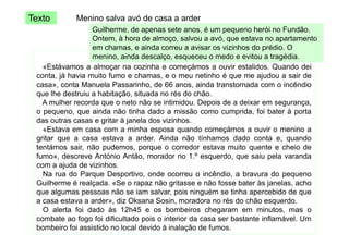 Texto

Menino salva avó de casa a arder

Guilherme, de apenas sete anos, é um pequeno herói no Fundão.
Ontem,
Ontem à hora de almoço, salvou a avó que estava no apartamento
almoço
avó,
em chamas, e ainda correu a avisar os vizinhos do prédio. O
menino, ainda descalço, esqueceu o medo e evitou a tragédia.
«Estávamos a almoçar na cozinha e começámos a ouvir estalidos Quando dei
estalidos.
conta, já havia muito fumo e chamas, e o meu netinho é que me ajudou a sair de
casa», conta Manuela Passarinho, de 66 anos, ainda transtornada com o incêndio
que lhe destruiu a habitação situada no rés do chão
habitação,
chão.
A mulher recorda que o neto não se intimidou. Depois de a deixar em segurança,
o pequeno, que ainda não tinha dado a missão como cumprida, foi bater à porta
das outras casas e gritar à janela dos vizinhos.
g
j
«Estava em casa com a minha esposa quando começámos a ouvir o menino a
gritar que a casa estava a arder. Ainda não tínhamos dado conta e, quando
tentámos sair, não pudemos, porque o corredor estava muito quente e cheio de
p
p q
q
fumo», descreve António Antão, morador no 1.º esquerdo, que saiu pela varanda
com a ajuda de vizinhos.
Na rua do Parque Desportivo, onde ocorreu o incêndio, a bravura do pequeno
Guilherme é realçada. «Se o rapaz não gritasse e não fosse bater às janelas, acho
que algumas pessoas não se iam salvar, pois ninguém se tinha apercebido de que
a casa estava a arder», diz Oksana Sosin, moradora no rés do chão esquerdo.
O alerta foi dado às 12h45 e os bombeiros chegaram em minutos, mas o
combate ao fogo foi dificultado pois o interior da casa ser bastante inflamável. Um
bombeiro foi assistido no local devido à inalação de fumos.

 