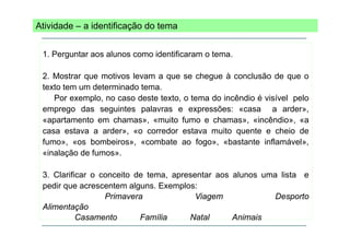 Atividade – a identificação do tema
1. Perguntar aos alunos como identificaram o tema.
2. Mostrar que motivos levam a que se chegue à conclusão de que o
texto tem um determinado tema.
Por
P exemplo, no caso d t t t o t
l
deste texto, tema d i ê di é visível pelo
do incêndio
i í l
l
emprego das seguintes palavras e expressões: «casa a arder»,
«apartamento em chamas», «muito fumo e chamas», «incêndio», «a
p
,
,
,
casa estava a arder», «o corredor estava muito quente e cheio de
fumo», «os bombeiros», «combate ao fogo», «bastante inflamável»,
«inalação de fumos
inalação
fumos».
3. Clarificar o conceito de tema, apresentar aos alunos uma lista e
pedir que acrescentem alguns. Exemplos:
Primavera
Viagem
Desporto
Alimentação
Casamento
Família
Natal
Animais

 