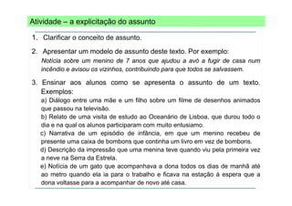 Atividade – a explicitação do assunto
1. Clarificar o conceito de assunto.
2. Apresentar um modelo de assunto deste texto. Por exemplo:
Notícia sobre um menino de 7 anos que ajudou a avó a fugir de casa num
incêndio e avisou os vizinhos, contribuindo para que todos se salvassem.

3. Ensinar aos alunos como se apresenta o assunto de um texto.
Exemplos:
a) Diálogo entre uma mãe e um filho sobre um filme de desenhos animados
)
g
que passou na televisão.
b) Relato de uma visita de estudo ao Oceanário de Lisboa, que durou todo o
dia e na qual os alunos participaram com muito entusiamo
entusiamo.
c) Narrativa de um episódio de infância, em que um menino recebeu de
presente uma caixa de bombons que continha um livro em vez de bombons.
d) Descrição da impressão que uma menina teve quando viu pela primeira vez
a neve na Serra da Estrela.
e) Notícia de um gato que acompanhava a dona todos os dias de manhã até
ao metro quando ela i para o t b lh e fi
t
d
l ia
trabalho ficava na estação à espera que a
t ã
dona voltasse para a acompanhar de novo até casa.

 