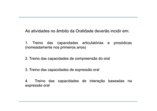 As atividades no âmbito da Oralidade deverão incidir em:As atividades no âmbito da Oralidade deverão incidir em:
1 Treino das capacidades articulatórias e prosódicas1. Treino das capacidades articulatórias e prosódicas
(nomeadamente nos primeiros anos)
2. Treino das capacidades de compreensão do oral
3. Treino das capacidades de expressão oral
4 Treino das capacidades de interação baseadas na4. Treino das capacidades de interação baseadas na
expressão oral
 