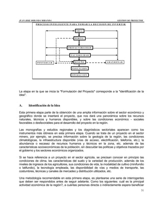 JUAN JOSE MIRANDA MIRANDA GESTION DE PROYECTOS
31
P R O C E S O I N T E L I G E N T E P A R A T O M A R L A D E C I S I O N D E I N V E R T I R
I D E A
P E R F I L
P R E F A C T I B I L I D A D
F A C T I B I L I D A D
D I S E Ñ O
E J E C U C I O N
O P E R A C I O N
A B A N D O N A RP O S T E R G A R
La etapa en la que se inicia la "Formulación del Proyecto" corresponde a la "identificación de la
idea":
A. Identificación de la Idea
Esta primera etapa parte de la obtención de una amplia información sobre el sector económico y
geográfico donde se insertará el proyecto, que nos dará una panorámica sobre los recursos
naturales, técnicos y humanos disponibles, y sobre las condiciones económico - sociales
favorables o desfavorables para el desarrollo del proyecto en la región.
Las monografías y estudios regionales y los diagnósticos sectoriales aparecen como los
instrumentos más idóneos en esta primera etapa. Cuando se trata de un proyecto en el sector
minero, por ejemplo, se precisa información sobre la geología de la región, las condiciones
climatológicas, la infraestructura disponible (vías de acceso, electrificación, telefonía, etc.); la
abundancia o escasez de recursos humanos y técnicos en la zona, etc. además de las
características socioeconómicas de la población, sin descuidar las políticas y objetivos trazados por
el gobierno y los sectores económicos organizados.
Si se hace referencia a un proyecto en el sector agrícola, se precisan conocer en principio las
condiciones de clima, las características del suelo y la variedad de producción, además de los
niveles de ingresos de los agricultores, sus condiciones de vida, la modalidad de cultivo (minifundio
o latifundio), la tecnología empleada, las disponibilidad de vías y medios de transporte, las
costumbres, técnicas y canales de mercadeo y distribución utilizados, etc.
Una metodología recomendable en esta primera etapa, es plantearse una serie de interrogantes
que deben ser respondidos antes de seguir adelante. Como los siguientes: cuál es la principal
actividad económica de la región?, a cuántas personas directa o indirectamente espera beneficiar
 