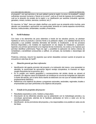 JUAN JOSE MIRANDA MIRANDA GESTION DE PROYECTOS
32
el proyecto?, con qué servicios y de qué calidad cuenta la región, la zona o la localidad?, existen
suficientes recursos humanos y físicos en la zona?, cuál es el nivel de ingresos de la población?,
cuál es la situación de empleo de la región y su clasificación por sectores (industrial, agrícola,
ganadero, minero, turístico, servicios, comercio, etc.)?.
En resumen, la "idea" tiene por objeto clarificar una opción que se presenta entre muchas, para
atender una necesidad o aprovechar una oportunidad, teniendo en cuenta aspectos económicos,
técnicos, institucionales, ambientales, sociales y financieros.
B. Perfil Preliminar
Con base a los elementos de juicio obtenidos a través de los estudios previos, se plantean
hipótesis en torno al producto o servicio frente a la población objeto; a la viabilidad técnica de la
propuesta y sus posibles variantes derivadas del tamaño, la localización, o de los procesos
técnicos disponibles y de modelos de organización en las etapas de instalación y operación;
logrando una primera aproximación a la magnitud de las inversiones, los costos y los ingresos que
permitan identificar preliminares "flujos de caja", y posibiliten la aplicación de ciertos criterios de
rentabilidad y sensibilidad conducentes a calificar, en principio, las bondades o desventajas del
proyecto.
Podemos, entonces, resumir los aspectos que serían deseables conocer cuando el proyecto se
encuentra en esta fase de "perfil":
a. Situación general, que hace referencia:
§ Identificación del agente promotor del proyecto y la motivación del mismo. (una necesidad no
atendida, la oportunidad de aprovechar alguna ventaja comparativa, la inversión en algún
renglón floreciente de la economía, etc.).
§ En lo posible una reseña geográfica y socioeconómica del ámbito donde se ubicará el
proyecto. (En algunos casos la localización se constituye en una de las incógnitas por descubrir
a través del estudio, por lo tanto dicha reseña se elaborará una vez que se hubiese definido el
emplazamiento definitivo).
§ Referencia a los objetivos de planes o programas nacionales, sectoriales, regionales, locales o
empresariales que sean pertinentes a los objetivos del proyecto.
b. Estudio de los propósitos del proyecto:
§ Resultados esperados a corto, mediano y largo plazo.
§ Descripción de los diferentes estudios que se adelantarán con la metodología prevista y su
cronología aproximada; además de la hipótesis planteadas en torno a cada uno de los
aspectos analizados.
§ Identificación de los promotores del proyectos, y los responsables si es posible en cada una de
las fases.
 