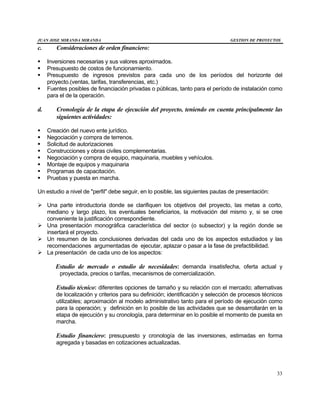 JUAN JOSE MIRANDA MIRANDA GESTION DE PROYECTOS
33
c. Consideraciones de orden financiero:
§ Inversiones necesarias y sus valores aproximados.
§ Presupuesto de costos de funcionamiento.
§ Presupuesto de ingresos previstos para cada uno de los períodos del horizonte del
proyecto.(ventas, tarifas, transferencias, etc.)
§ Fuentes posibles de financiación privadas o públicas, tanto para el período de instalación como
para el de la operación.
d. Cronología de la etapa de ejecución del proyecto, teniendo en cuenta principalmente las
siguientes actividades:
§ Creación del nuevo ente jurídico.
§ Negociación y compra de terrenos.
§ Solicitud de autorizaciones
§ Construcciones y obras civiles complementarias.
§ Negociación y compra de equipo, maquinaria, muebles y vehículos.
§ Montaje de equipos y maquinaria
§ Programas de capacitación.
§ Pruebas y puesta en marcha.
Un estudio a nivel de "perfil" debe seguir, en lo posible, las siguientes pautas de presentación:
Ø Una parte introductoria donde se clarifiquen los objetivos del proyecto, las metas a corto,
mediano y largo plazo, los eventuales beneficiarios, la motivación del mismo y, si se cree
conveniente la justificación correspondiente.
Ø Una presentación monográfica característica del sector (o subsector) y la región donde se
insertará el proyecto.
Ø Un resumen de las conclusiones derivadas del cada uno de los aspectos estudiados y las
recomendaciones argumentadas de ejecutar, aplazar o pasar a la fase de prefactibilidad.
Ø La presentación de cada uno de los aspectos:
Estudio de mercado o estudio de necesidades: demanda insatisfecha, oferta actual y
proyectada, precios o tarifas, mecanismos de comercialización.
Estudio técnico: diferentes opciones de tamaño y su relación con el mercado; alternativas
de localización y criterios para su definición; identificación y selección de procesos técnicos
utilizables; aproximación al modelo administrativo tanto para el período de ejecución como
para la operación; y definición en lo posible de las actividades que se desarrollarán en la
etapa de ejecución y su cronología, para determinar en lo posible el momento de puesta en
marcha.
Estudio financiero: presupuesto y cronología de las inversiones, estimadas en forma
agregada y basadas en cotizaciones actualizadas.
 