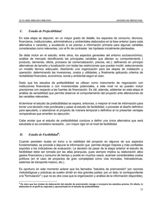 JUAN JOSE MIRANDA MIRANDA GESTION DE PROYECTOS
35
C. Estudio de Prefactibilidad:
En esta etapa se depuran, en un mayor grado de detalle, los aspectos de consumo, técnicos,
financieros, institucionales, administrativos y ambientales elaborados en la fase anterior (para cada
alternativa o variante), y acudiendo si es preciso a información primaria para algunas variables
consideradas como relevantes, con el fin de contrastar las hipótesis inicialmente planteadas.
Se debe incluir en el estudio, entre otros, los aspectos generales del entorno socioeconómico,
análisis de mercado identificando las principales variables que afectan su comportamiento (
producto, demanda, oferta, procesos de comercialización, precios, etc.); definiendo en principio
alternativas de tamaño y localización con todas las restricciones que puedan incidir; seleccionando
un modelo técnico adecuado; diseñando una organización para las etapas de instalación y
operación; determinando las inversiones, costos y utilidades; y finalmente aplicando criterios de
rentabilidad financiera, económica, social y ambiental según el caso.
Dado que los estudios de prefactibilidad se utilizan como instrumento de negociación con
instituciones financieras o con inversionistas potenciales, a este nivel no se pueden incluir
precisiones con respecto a las fuentes de financiación. Es útil, además, adelantar en esta etapa el
análisis de sensibilidad que permita observar el comportamiento del proyecto ante alteraciones de
las variables relevantes.
Al terminar el estudio de prefactibilidad se espera, entonces, o mejorar el nivel de información para
tomar una decisión más ponderada y pasar al estudio de factibilidad, o proceder al diseño definitivo
para ejecutarlo, o abandonar el proyecto de manera temporal o definitiva al no presentar ventajas
comparativas que ameriten su ejecución.
Cabe anotar que el estudio de prefactibilidad conduce a definir una única alternativa que será
estudiada si se considera necesario, con mayor rigor en el nivel de factibilidad.
D. Estudio de Factibilidad8
:
Cuando persisten dudas en torno a la viabilidad del proyecto en algunos de sus aspectos
fundamentales, se procede a depurar la información que permita otorgar mejores y más confiables
soportes a los indicadores de evaluación. La decisión de pasar de la etapa anterior al estudio de
factibilidad debe ser tomada por las altas jerarquías, pues siempre implica su elaboración altos
gastos financieros y consumo de tiempo y puede en muchos casos, acarrear considerables costos
políticos (en el caso de proyectos de gran complejidad como vías troncales, hidroeléctricas,
sistemas de transporte masivo, etc.).
Es oportuno en este momento aclarar que los llamados "estudios de preinversión" por razones
metodológicas y prácticas se suelen dividir en dos grandes partes: por un lado, lo correspondiente
a la "formulación" ( que no es otra cosa que la organización y análisis de la información disponible),
8
Es claro que los niveles de elaboración del estudio de preinversión recoge e incorpora los estudios previos. En efecto, lo
elaborado en el perfil es mejorado y aprovechado en el estudio de prefactibilidad.
 