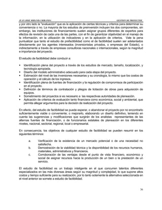 JUAN JOSE MIRANDA MIRANDA GESTION DE PROYECTOS
36
y por otro lado la "evaluación" que es la aplicación de ciertas técnicas y criterios para determinar su
conveniencia o no. La mayoría de los estudios de preinversión incluyen los dos componentes, sin
embargo, las instituciones de financiamiento suelen asignar grupos diferentes de expertos para
efectos de revisión de cada una de las partes, con el fin de garantizar objetividad en el manejo de
la información, en la utilización de indicadores y en la aplicación de criterios. Vale la pena
puntualizar que tanto el estudio de prefactibilidad como el de factibilidad suelen ser adelantados
directamente por los agentes interesados (inversionistas privados, o empresas del Estado), o
indirectamente a través de empresas consultoras nacionales o internacionales, según la magnitud
e importancia del proyecto.
El estudio de factibilidad debe conducir a:
§ Identificación plena del proyecto a través de los estudios de mercado, tamaño, localización, y
tecnología apropiada.
§ Diseño del modelo administrativo adecuado para cada etapa del proyecto.
§ Estimación del nivel de las inversiones necesarias y su cronología, lo mismo que los costos de
operación y el cálculo de los ingresos.
§ Identificación plena de fuentes de financiación y la regulación de compromisos de participación
en el proyecto.
§ Definición de términos de contratación y pliegos de licitación de obras para adquisición de
equipos.
§ Sometimiento del proyectos si es necesario a las respectivas autoridades de planeación.
§ Aplicación de criterios de evaluación tanto financiera como económica, social y ambiental, que
permita allegar argumentos para la decisión de realización del proyecto.
En efecto, del estudio de factibilidad se puede esperar, o abandonar el proyecto por no encontrarlo
suficientemente viable o conveniente; o mejorarlo, elaborando un diseño definitivo, teniendo en
cuenta las sugerencias y modificaciones que surgirán de los analistas representantes de las
alternas fuentes de financiación, o de funcionarios estatales de planeación en los diferentes
niveles, nacional, sectorial, regional, local o empresarial.
En consecuencia, los objetivos de cualquier estudio de factibilidad se pueden resumir en los
siguientes términos:
a. Verificación de la existencia de un mercado potencial o de una necesidad no
satisfecha.
b. Demostración de la viabilidad técnica y la disponibilidad de los recursos humanos,
materiales, administrativos y financieros.
c. Corroboración de las ventajas desde el punto de vista financiero, económico y
social de asignar recursos hacia la producción de un bien o la prestación de un
servicio.
El estudio de factibilidad es un trabajo inteligente en el que concurren talentos diferentes
especializados en las más diversas áreas según su magnitud y complejidad, lo que supone altos
costos y tiempo suficiente para su realización, por lo tanto solamente la alternativa seleccionada en
el nivel anterior se somete a estudio de factibilidad.
 