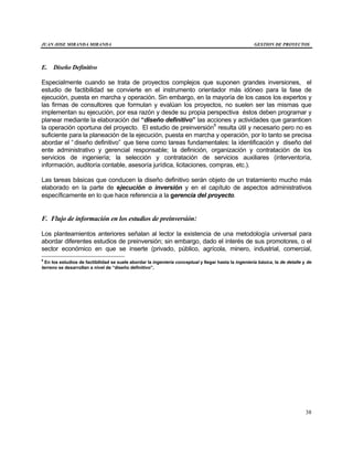 JUAN JOSE MIRANDA MIRANDA GESTION DE PROYECTOS
38
E. Diseño Definitivo
Especialmente cuando se trata de proyectos complejos que suponen grandes inversiones, el
estudio de factibilidad se convierte en el instrumento orientador más idóneo para la fase de
ejecución, puesta en marcha y operación. Sin embargo, en la mayoría de los casos los expertos y
las firmas de consultores que formulan y evalúan los proyectos, no suelen ser las mismas que
implementan su ejecución, por esa razón y desde su propia perspectiva éstos deben programar y
planear mediante la elaboración del “diseño definitivo” las acciones y actividades que garanticen
la operación oportuna del proyecto. El estudio de preinversión9
resulta útil y necesario pero no es
suficiente para la planeación de la ejecución, puesta en marcha y operación, por lo tanto se precisa
abordar el “diseño definitivo” que tiene como tareas fundamentales: la identificación y diseño del
ente administrativo y gerencial responsable; la definición, organización y contratación de los
servicios de ingeniería; la selección y contratación de servicios auxiliares (interventoría,
información, auditoría contable, asesoría jurídica, licitaciones, compras, etc.).
Las tareas básicas que conducen la diseño definitivo serán objeto de un tratamiento mucho más
elaborado en la parte de ejecución o inversión y en el capítulo de aspectos administrativos
específicamente en lo que hace referencia a la gerencia del proyecto.
F. Flujo de información en los estudios de preinversión:
Los planteamientos anteriores señalan al lector la existencia de una metodología universal para
abordar diferentes estudios de preinversión; sin embargo, dado el interés de sus promotores, o el
sector económico en que se inserte (privado, público, agrícola, minero, industrial, comercial,
9
En los estudios de factibilidad se suele abordar la ingeniería conceptual y llegar hasta la ingeniería básica, la de detalle y de
terreno se desarrollan a nivel de “diseño definitivo”.
 
