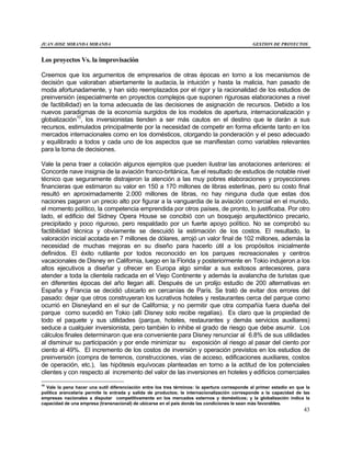 JUAN JOSE MIRANDA MIRANDA GESTION DE PROYECTOS
43
Los proyectos Vs. la improvisación
Creemos que los argumentos de empresarios de otras épocas en torno a los mecanismos de
decisión que valoraban abiertamente la audacia, la intuición y hasta la malicia, han pasado de
moda afortunadamente, y han sido reemplazados por el rigor y la racionalidad de los estudios de
preinversión (especialmente en proyectos complejos que suponen rigurosas elaboraciones a nivel
de factibilidad) en la toma adecuada de las decisiones de asignación de recursos. Debido a los
nuevos paradigmas de la economía surgidos de los modelos de apertura, internacionalización y
globalización10
, los inversionistas tienden a ser más cautos en el destino que le darán a sus
recursos, estimulados principalmente por la necesidad de competir en forma eficiente tanto en los
mercados internacionales como en los domésticos, otorgando la ponderación y el peso adecuado
y equilibrado a todos y cada uno de los aspectos que se manifiestan como variables relevantes
para la toma de decisiones.
Vale la pena traer a colación algunos ejemplos que pueden ilustrar las anotaciones anteriores: el
Concorde nave insignia de la aviación franco-británica, fue el resultado de estudios de notable nivel
técnico que seguramente distrajeron la atención a las muy pobres elaboraciones y proyecciones
financieras que estimaron su valor en 150 a 170 millones de libras esterlinas, pero su costo final
resultó en aproximadamente 2.000 millones de libras, no hay ninguna duda que estas dos
naciones pagaron un precio alto por figurar a la vanguardia de la aviación comercial en el mundo,
el momento político, la competencia emprendida por otros países, de pronto, lo justificaba. Por otro
lado, el edificio del Sidney Opera House se concibió con un bosquejo arquitectónico precario,
precipitado y poco riguroso, pero respaldado por un fuerte apoyo político. No se comprobó su
factibilidad técnica y obviamente se descuidó la estimación de los costos. El resultado, la
valoración inicial acotada en 7 millones de dólares, arrojó un valor final de 102 millones, además la
necesidad de muchas mejoras en su diseño para hacerlo útil a los propósitos inicialmente
definidos. El éxito rutilante por todos reconocido en los parques recreacionales y centros
vacacionales de Disney en California, luego en la Florida y posteriormente en Tokio indujeron a los
altos ejecutivos a diseñar y ofrecer en Europa algo similar a sus exitosos antecesores, para
atender a toda la clientela radicada en el Viejo Continente y además la avalancha de turistas que
en diferentes épocas del año llegan allí. Después de un prolijo estudio de 200 alternativas en
España y Francia se decidió ubicarlo en cercanías de París. Se trató de evitar dos errores del
pasado: dejar que otros construyeran los lucrativos hoteles y restaurantes cerca del parque como
ocurrió en Disneyland en el sur de California; y no permitir que otra compañía fuera dueña del
parque como sucedió en Tokio (allí Disney solo recibe regalías). Es claro que la propiedad de
todo el paquete y sus utilidades (parque, hoteles, restaurantes y demás servicios auxiliares)
seduce a cualquier inversionista, pero también lo inhibe el grado de riesgo que debe asumir. Los
cálculos finales determinaron que era conveniente para Disney renunciar al 6.8% de sus utilidades
al disminuir su participación y por ende minimizar su exposición al riesgo al pasar del ciento por
ciento al 49%. El incremento de los costos de inversión y operación previstos en los estudios de
preinversión (compra de terrenos, construcciones, vías de acceso, edificaciones auxiliares, costos
de operación, etc.), las hipótesis equívocas planteadas en torno a la actitud de los potenciales
clientes y con respecto al incremento del valor de las inversiones en hoteles y edificios comerciales
10
Vale la pena hacer una sutil diferenciación entre los tres términos: la apertura corresponde al primer estadio en que la
política arancelaria permite la entrada y salida de productos; la internacionalización corresponde a la capacidad de las
empresas nacionales a disputar competitivamente en los mercados externos y domésticos; y la globalización indica la
capacidad de una empresa (transnacional) de ubicarse en el país donde las condiciones le sean más favorables.
 