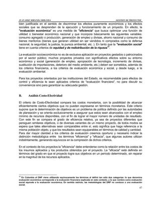 JUAN JOSE MIRANDA MIRANDA GESTION DE PROYECTOS
47
bien justificada en el sentido de discriminar los efectos puramente económicos y los efectos
sociales que se desprenden de la ejecución y funcionamiento de un proyecto. En efecto, la
"evaluación económica" es una medida de "eficiencia" que busca optimizar una función de
utilidad o bienestar económico nacional y que incorpora básicamente las siguientes variables:
consumo agregado o producción, generación de empleo y divisas, ahorro nacional y consumo de
bienes meritorios (bienes que generan utilidad sin ser vendidos ni comprados como la defensa
nacional, la seguridad, la justicia, la pureza ambiental, etc. ). En tanto que la "evaluación social"
tiene en cuenta criterios de equidad y de redistribución de la riqueza12
.
La evaluación socioeconómica no es de exclusiva aplicación en proyectos gestados o patrocinados
por el sector público; muchos proyectos privados con significativos efectos sobre su entorno
económico y social (generación de empleo, apropiación de tecnología, incremento de divisas,
sustitución de importaciones, deterioro del medio ambiente, etc.) deben ser sometidos, además de
los criterios financieros, a los criterios de evaluación económica y social, y desde luego, a la
evaluación ambiental.
Para los proyectos orientados por las instituciones del Estado, es recomendable para efectos de
control y eficiencia le sean aplicados criterios de "evaluación financiera", no para discutir su
conveniencia sino para garantizar su adecuada gestión.
B. Análisis Costo-Efectividad
El criterio de Costo-Efectividad compara los costos monetarios, con la posibilidad de alcanzar
eficientemente ciertos objetivos que no pueden expresarse en términos monetarios. Este criterio
supone que la determinación de objetivos es un problema de política definido por las autoridades
de planeación y se orienta exclusivamente a asegurar que estos sean alcanzados con el empleo
mínimo de recursos disponibles, con el fin de lograr el mayor número de unidades de resultado.
Con este fin se compara el grado de eficiencia relativa, ya sea de proyectos diferentes que
persiguen similares objetivos, o de diversas variantes de un mismo proyecto, de todos modos se
espera que tales alternativas sean comparables entre sí, esto significa que haga referencia a la
misma población objeto, y que los resultados sean equiparables en términos de calidad y cantidad.
Para dar mayor claridad a los criterios de evaluación creemos oportuno y necesario indicar la
distinción metodológica entre los términos "eficiencia" y "eficacia", que algunas autores utilizan
indistintamente, generando equívocos en la compresión de dichos criterios.
En el contexto de los proyectos la "eficiencia" debe entenderse como la relación entre los costos de
los insumos aplicados y los productos obtenidos por el proyecto. La "eficacia" está definida en
términos del grado en que el proyecto logra sus objetivos en un período determinado, sin reparar
en la magnitud de los recursos aplicados.
12
En Colombia el DNP viene utilizando equívocamente los términos al definir tan sólo dos categorías: lo que denomina
evaluación económica corresponde a la evaluación financiera explicada en este contexto, y lo que nombra como evaluación
social equivale a la evaluación económica. En sentido estricto, las metodologías del DNP no conduce a una evaluación
social.
 