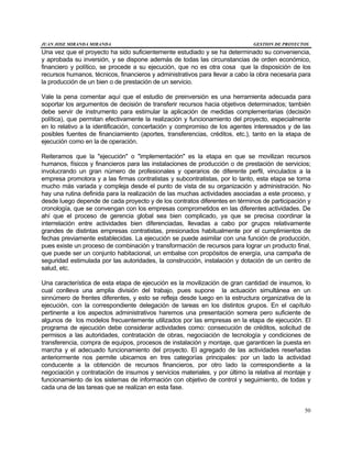 JUAN JOSE MIRANDA MIRANDA GESTION DE PROYECTOS
50
Una vez que el proyecto ha sido suficientemente estudiado y se ha determinado su conveniencia,
y aprobada su inversión, y se dispone además de todas las circunstancias de orden económico,
financiero y político, se procede a su ejecución, que no es otra cosa que la disposición de los
recursos humanos, técnicos, financieros y administrativos para llevar a cabo la obra necesaria para
la producción de un bien o de prestación de un servicio.
Vale la pena comentar aquí que el estudio de preinversión es una herramienta adecuada para
soportar los argumentos de decisión de transferir recursos hacia objetivos determinados; también
debe servir de instrumento para estimular la aplicación de medidas complementarias (decisión
política), que permitan efectivamente la realización y funcionamiento del proyecto, especialmente
en lo relativo a la identificación, concertación y compromiso de los agentes interesados y de las
posibles fuentes de financiamiento (aportes, transferencias, créditos, etc.), tanto en la etapa de
ejecución como en la de operación.
Reiteramos que la "ejecución" o "implementación" es la etapa en que se movilizan recursos
humanos, físicos y financieros para las instalaciones de producción o de prestación de servicios;
involucrando un gran número de profesionales y operarios de diferente perfil, vinculados a la
empresa promotora y a las firmas contratistas y subcontratistas, por lo tanto, esta etapa se torna
mucho más variada y compleja desde el punto de vista de su organización y administración. No
hay una rutina definida para la realización de las muchas actividades asociadas a este proceso, y
desde luego depende de cada proyecto y de los contratos diferentes en términos de participación y
cronología, que se convengan con los empresas comprometidos en las diferentes actividades. De
ahí que el proceso de gerencia global sea bien complicado, ya que se precisa coordinar la
interrelación entre actividades bien diferenciadas, llevadas a cabo por grupos relativamente
grandes de distintas empresas contratistas, presionados habitualmente por el cumplimientos de
fechas previamente establecidas. La ejecución se puede asimilar con una función de producción,
pues existe un proceso de combinación y transformación de recursos para lograr un producto final,
que puede ser un conjunto habitacional, un embalse con propósitos de energía, una campaña de
seguridad estimulada por las autoridades, la construcción, instalación y dotación de un centro de
salud, etc.
Una característica de esta etapa de ejecución es la movilización de gran cantidad de insumos, lo
cual conlleva una amplia división del trabajo, pues supone la actuación simultánea en un
sinnúmero de frentes diferentes, y esto se refleja desde luego en la estructura organizativa de la
ejecución, con la correspondiente delegación de tareas en los distintos grupos. En el capítulo
pertinente a los aspectos administrativos haremos una presentación somera pero suficiente de
algunos de los modelos frecuentemente utilizados por las empresas en la etapa de ejecución. El
programa de ejecución debe considerar actividades como: consecución de créditos, solicitud de
permisos a las autoridades, contratación de obras, negociación de tecnología y condiciones de
transferencia, compra de equipos, procesos de instalación y montaje, que garanticen la puesta en
marcha y el adecuado funcionamiento del proyecto. El agregado de las actividades reseñadas
anteriormente nos permite ubicarnos en tres categorías principales: por un lado la actividad
conducente a la obtención de recursos financieros, por otro lado la correspondiente a la
negociación y contratación de insumos y servicios materiales, y por último la relativa al montaje y
funcionamiento de los sistemas de información con objetivo de control y seguimiento, de todas y
cada una de las tareas que se realizan en esta fase.
 