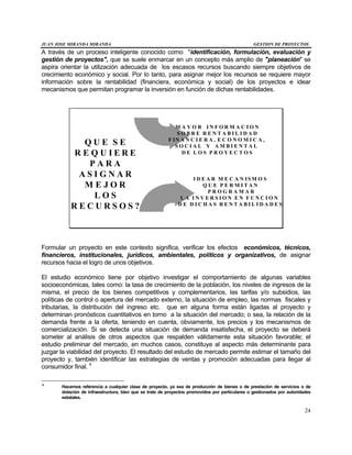JUAN JOSE MIRANDA MIRANDA GESTION DE PROYECTOS
24
A través de un proceso inteligente conocido como "identificación, formulación, evaluación y
gestión de proyectos", que se suele enmarcar en un concepto más amplio de "planeación" se
aspira orientar la utilización adecuada de los escasos recursos buscando siempre objetivos de
crecimiento económico y social. Por lo tanto, para asignar mejor los recursos se requiere mayor
información sobre la rentabilidad (financiera, económica y social) de los proyectos e idear
mecanismos que permitan programar la inversión en función de dichas rentabilidades.
M A Y O R I N F O R M A C I O N
S O B R E R E N T A B I L I D A D
F IN A N C I E R A , E C O N O M I C A ,
S O C I A L Y A M B I E N T A L
D E L O S P R O Y E C T O S
I D E A R M E C A N ISM O S
Q U E P E R M I T A N
P R O G R A M A R
L A I N V E R S I O N E N F U N C I O N
D E D I C H A S R E N T A B I L I D A D E S
Q U E S E
R E Q U I E R E
P A R A
A S I G N A R
M E J O R
L O S
R E C U R S O S ?
Formular un proyecto en este contexto significa, verificar los efectos económicos, técnicos,
financieros, institucionales, jurídicos, ambientales, políticos y organizativos, de asignar
recursos hacia el logro de unos objetivos.
El estudio económico tiene por objetivo investigar el comportamiento de algunas variables
socioeconómicas, tales como: la tasa de crecimiento de la población, los niveles de ingresos de la
misma, el precio de los bienes competitivos y complementarios, las tarifas y/o subsidios, las
políticas de control o apertura del mercado externo, la situación de empleo, las normas fiscales y
tributarias, la distribución del ingreso etc. que en alguna forma están ligadas al proyecto y
determinan pronósticos cuantitativos en torno a la situación del mercado; o sea, la relación de la
demanda frente a la oferta, teniendo en cuenta, obviamente, los precios y los mecanismos de
comercialización. Si se detecta una situación de demanda insatisfecha, el proyecto se deberá
someter al análisis de otros aspectos que respalden válidamente esta situación favorable; el
estudio preliminar del mercado, en muchos casos, constituye al aspecto más determinante para
juzgar la viabilidad del proyecto. El resultado del estudio de mercado permite estimar el tamaño del
proyecto y, también identificar las estrategias de ventas y promoción adecuadas para llegar al
consumidor final. 4
4
Hacemos referencia a cualquier clase de proyecto, ya sea de producción de bienes o de prestación de servicios o de
dotación de infraestructura, bien que se trate de proyectos promovidos por particulares o gestionados por autoridades
estatales.
 