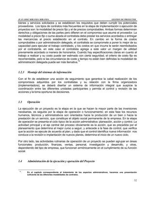 JUAN JOSE MIRANDA MIRANDA GESTION DE PROYECTOS
52
bienes y servicios solicitados y se establecen los requisitos que deben cumplir los potenciales
proveedores. Los tipos de contratos más frecuentes en la etapa de implementación o ejecución de
proyectos son: la modalidad de precio fijo y el de precios comprobables. Ambas formas determinan
derechos y obligaciones de las partes pero difieren en el compromiso que asume el proveedor. La
modalidad a precio fijo o suma alzada el contratista debe prestar los servicios acordados o entregar
las mercancías al precio establecido en el contrato. En cambio en la forma de costos
comprobables o por administración delegada, el contratista se compromete a poner lo mejor de su
capacidad para ejecutar el trabajo contratado, y los costos en que incurra le serán reembolsados
por el contratante, en este caso el contratista agrega a este valor un margen de utilidad
previamente acordado a manera de honorarios. Cuando hay especificaciones claras en cuanto al
trabajo a realizar y su costo puede ser estimado con cierta seguridad, el criterio de costo fijo es
recomendable, pero si las circunstancia de coste y tiempo no están bien definidas la modalidad de
administración delegada puede ser más llamativa.15
1.2.3 Montaje del sistemas de información
Con el fin de establecer una acción de seguimiento que garantice la cabal realización de los
compromisos adquiridos por los contratistas y su relación con la firma organizadora
(implementadora), se deberá diseñar un sistema de información integral que auspicie la
coordinación entre las diferentes unidades participantes y permita el control y revisión de las
acciones y la toma oportuna de decisiones.
1.3 Operación
La ejecución de un proyecto es la etapa en la que se hacen la mayor parte de las inversiones
necesarias, es seguida por la etapa de operación o funcionamiento; en esta fase los recursos
humanos, técnicos y administrativos son orientados hacia la producción de un bien o hacia la
prestación de un servicio, que constituye el objeto social permanente de la empresa. En la etapa
de operación se presenta el ciclo típico de la acción administrativa: planeación, acción y control. La
actividad principal y el eje central del proceso obviamente es la acción, que es precedida por el
planeamiento que determina el mejor curso a seguir, y antecede a la fase de control, que verifica
que la acción se ejecute de acuerdo al plan; y dado que el control identifica nueva información nos
conduce a la revisión e implantación de nuevos planes, determina el inicio de un nuevo ciclo.
Por otro lado, las actividades rutinarias de operación de un proyecto se pueden agrupar en áreas
funcionales: producción, finanzas, ventas, personal, investigación y desarrollo, y otras,
dependiendo del tipo de empresa, que funcionan armónicamente en el cumplimiento de su función
social.
1.4 Administración de la ejecución y operación del Proyecto
15
. En el capítulo correspondiente al tratamiento de los aspectos administrativos, hacemos una presentación
suficiente de las diferentes modalidades de contratos.
 