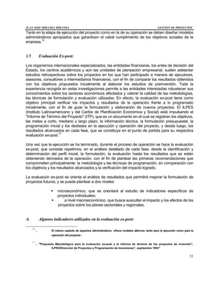 JUAN JOSE MIRANDA MIRANDA GESTION DE PROYECTOS
53
Tanto en la etapa de ejecución del proyecto como en la de su operación se deben diseñar modelos
administrativos apropiados que garanticen el cabal cumplimiento de los objetivos sociales de la
empresa.16
1.5 Evaluación Ex-post:
Los organismos internacionales especializados, las entidades financieras, los entes de decisión del
Estado, los centros académicos y aún las unidades de planeación empresarial, suelen adelantar
estudios retrospectivos sobre los proyectos en los que han participado a manera de ejecutores,
asesores, consultores o intermediarios financieros, con el fin de comparar los resultados obtenidos
con los objetivos propuestos inicialmente al elaborar los estudios de preinversión. Toda la
experiencia recogida en estas investigaciones permite a las entidades interesadas robustecer sus
conocimientos sobre los sectores económicos afectados y valorar la calidad de las metodologías,
las técnicas de formulación y evaluación utilizadas. En efecto, la evaluación ex-post tiene como
objetivo principal verificar los impactos y resultados de la operación frente a lo programado
inicialmente, con el fin de guiar la formulación y elaboración de nuevos proyectos. El ILPES
(Instituto Latinoamericano y del Caribe de Planificación Económica y Social) está impulsando el
"Informe de Término del Proyecto" (ITP), que es un documento en el cual se registran los objetivos,
las metas a corto, mediano y largo plazo, la información técnica, la formulación presupuestal, la
programación inicial y los desfases en la ejecución y operación del proyecto, y desde luego, los
resultados alcanzados en cada fase, que se constituye en el punto de partida para su respectiva
evaluación ex-post.17
Una vez que la ejecución se ha terminado, durante el proceso de operación se hace la evaluación
ex-post, que consiste repetimos, en el análisis detallado de cada fase, desde la identificación y
determinación del perfil inicial, la formulación, la evaluación hasta los resultados que se están
obteniendo derivados de la operación, con el fin de plantear las primeras recomendaciones que
comprometen principalmente: la metodología y las técnicas de programación, en comparación con
los objetivos y los resultados alcanzados y la verificación del impacto logrado.
La evaluación ex-post se orienta al análisis de resultados que permitirá mejorar la formulación de
proyectos futuros; y se puede plantear a dos niveles:
§ microeconómico, que se orientará al estudio de indicadores específicos de
proyectos individuales;
§ a nivel macroeconómico, que busca auscultar el impacto y los efectos de los
proyectos sobre los planes sectoriales y regionales.
A. Algunos indicadores utilizados en la evaluación ex-post:
16
. El mismo capítulo de aspectos administrativos ofrece modelos alternos, tanto para la ejecución como para la
operación del proyecto.
17
. "Propuesta Metodológica para la evaluación ex-post y el informa de término de los proyectos de inversión",
ILPES/Dirección de Proyectos y Programación de Inversiones", septiembre 1993"
 
