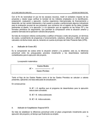 JUAN JOSE MIRANDA MIRANDA GESTION DE PROYECTOS
54
Con el fin de racionalizar el uso de los escasos recursos, medir el verdadero impacto de los
proyectos y desde luego verificar la bondad de los métodos empleados en la identificación,
preparación, evaluación y ejecución, muchos organismos internacionales de financiamiento y
desarrollo, se han venido interesando y han puesto a prueba y perfeccionado algunos indicadores
para la evaluación ex-post de sus proyectos; que comienza con el registro de los datos iniciales
pertinentes al diseño, a la ejecución y a la operación que se registran en las fichas ITP y los
formatos periódicos de seguimiento, que permitan la comparación entre la situación anterior y
posterior derivada de la operación rutinaria del proyecto.
Se trata de incorporar criterios conducentes a calificar el fracaso o éxito del proyecto, en términos
de costos, cumplimiento de programas o funcionamiento, cobertura, eficiencia y déficit; todo esto
calculado a la fecha inicial, esto es, teniendo en cuenta el principio del Valor Presente Neto (VPN).
a. Indicador de Costos (IC)
Es la comparación de costos entre la situación anterior y la posterior, esto es, la diferencia
porcentual entre los presupuestos previstos inicialmente y los desembolsos realmente
contabilizados para la ejecución del proyecto.
La expresión matemática:
Gastos Reales
IC = ------------------------ - 1
Gastos Previstos
Tanto el flujo de los Gastos Reales como el de los Gastos Previstos se calculan a valores
presentes, aplicando una tasa adecuada de actualización.
En consecuencia:
Si IC = 0, significa que el programa de desembolsos para la ejecución
estuvo bien concebido.
Si IC > 0, indica sobrecosto
Si IC < 0, indica subcosto.
b. Indicador de Cumplimiento Temporal (ICT)
Se trata de establecer la diferencia porcentual entre el plazo programado inicialmente para la
ejecución del proyecto y el tiempo que finalmente se empleó.
 