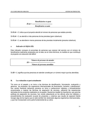 JUAN JOSE MIRANDA MIRANDA GESTION DE PROYECTOS
56
Beneficiarios ex-post
ICob = -----------------------------------
Beneficiarios ex-ante
Si ICob = 1, indica que el proyecto atendió al número de personas que estaba previsto.
Si ICob > 1, se atendió a más personas de las previstas (gran cobertura).
Si ICob < 1, se atendieron menos personas de las previstas inicialmente (precaria cobertura).
e. Indicador de Déficit (ID)
Este indicador compara el porcentaje de personas que carecen del servicio con el número de
beneficiarios realmente amparados por el este; es en otros términos, la medida en que contribuyó
el proyecto a la reducción del déficit.
Número de personas sin atender
ID = -------------------------------------------
Número de personas atendidas
Si ID > 1, significa que las personas sin atender constituyen un número mayor que las atendidas.
B. La evaluación ex-post actualmente
Tal como en el pasado y en torno a las técnicas de identificación, formulación, evaluación y
gerencia de proyectos, los organismos internacionales de financiación, fomento y planificación,
han venido haciendo esfuerzos pioneros en torno a perfeccionar métodos y procedimientos
encaminados a mejorar las técnicas de asignación de recursos, utilizando las experiencias
derivadas de los proyectos realizados en el pasado. Queremos resaltar la importancia, que para las
políticas de asignación de recursos, han venido adquiriendo en los últimos años los métodos y
procedimientos de evaluación ex-post de proyectos, y creemos que resulta de especial interés
recoger algo de los logros que en este sentido han alcanzado algunos organismos internacionales,
y que han incorporado como parte fundamental de su rutina:
 