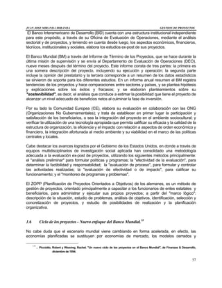 JUAN JOSE MIRANDA MIRANDA GESTION DE PROYECTOS
57
El Banco Interamericano de Desarrollo (BID) cuenta con una estructura institucional independiente
para este propósito, a través de su Oficina de Evaluación de Operaciones, mediante el análisis
sectorial y de proyectos, y teniendo en cuenta desde luego, los aspectos económicos, financieros,
técnicos, institucionales y sociales, elabora los estudios ex-post de sus proyectos.
El Banco Mundial (BM) a través del Informe de Término de los Proyectos, que se hace durante la
última misión de supervisión y se envía al Departamento de Evaluación de Operaciones (DEO),
nueve meses después del término del proyecto. Este informe consta de tres partes: la primera es
una somera descripción del proyecto, incluyendo su ejecución y operación; la segunda parte
incluye la opinión del prestatario y la tercera corresponde a un resumen de los datos estadísticos
se sirvieron de soporte para los diferentes estudios. En un informe anual resumen el BM registra
tendencias de los proyectos y hace comparaciones entre sectores y países, y se plantea hipótesis
y explicaciones sobre los éxitos y fracasos; y se elaboran planteamientos sobre su
"sostenibilidad", es decir, el análisis que conduce a estimar la posibilidad que tiene el proyecto de
alcanzar un nivel adecuado de beneficios netos al culminar la fase de inversión.
Por su lado la Comunidad Europea (CE), elabora su evaluación en colaboración con las ONG
(Organizaciones No Gubernamentales); y trata de establecer en primer lugar la participación y
satisfacción de los beneficiarios, o sea la integración del proyecto en el ambiente sociocultural; y
verificar la utilización de una tecnología apropiada que permita calificar su eficacia y la calidad de la
estructura de organización, la eficiencia y el impacto con relación a aspectos de orden económico y
financiero, la integración afortunada al medio ambiente y su viabilidad en el marco de las políticas
centrales y locales.
Cabe destacar los avances logrados por el Gobierno de los Estados Unidos, en donde a través de
equipos multidisciplinarios de investigación social aplicada han consolidado una metodología
adecuada a la evaluación ex-post de proyectos, utilizando los siguientes métodos principalmente:
el "análisis preliminar" para formular políticas y programas; la "efectividad de la evaluación", para
determinar la factibilidad y responsabilidad; la "evaluación de proceso", para formular y controlar
las actividades realizadas; la "evaluación de efectividad o de impacto", para calificar su
funcionamiento; y el "monitoreo de programas y problemas".
El ZOPP (Planificación de Proyectos Orientados a Objetivos) de los alemanes, es un método de
gestión de proyectos, orientado principalmente a capacitar a los funcionarios de entes estatales y
beneficiarios, para administrar y ejecutar sus propios proyectos; a partir del "marco lógico":
descripción de la situación, estudio de problemas, análisis de objetivos, identificación, selección y
concretización de proyectos, y estudio de posibilidades de realización y la planificación
organizativa.
1.6 Ciclo de los proyectos - Nuevo enfoque del Banco Mundial.18
No cabe duda que el escenario mundial viene cambiando en forma acelerada, en efecto, las
economías planificadas se sustituyen por economías de mercado, los modelos cerrados y
18
. Picciotto, Robert y Weaving, Rachel. "Un nuevo ciclo de los proyectos en el Banco Mundial", de Finanzas & Desarrollo,
diciembre de 1994.
 