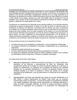 JUAN JOSE MIRANDA MIRANDA GESTION DE PROYECTOS
58
protegidos son reemplazados por políticas aperturistas, la nueva concepción del desarrollo tiene
como estrategia principal el fortalecimiento del recurso humano, la disminución de la pobreza y la
atención a los recursos ambientales, principalmente. Derivada de su ya larga trayectoria en la
financiación de proyectos de inversión, el Banco Mundial en busca de mayor eficacia en su misión
y mejor estudio de los riesgos, presenta una visión más flexible sobre el concepto del "ciclo de
proyectos", para atender en forma más eficiente la demanda de proyectos de variado y complejo
espectro, y garantizar una mejor gestión de la cartera.
Consciente de su importancia en el desarrollo de las naciones el Banco no ha ahorrado esfuerzos
conducentes a mejorar sus operaciones, en efecto, "en un plan de acción en marcha se prevé la
introducción de prácticas más eficientes y orientadas hacia los clientes; una mayor concentración
en el diálogo con los países prestatarios sobre la forma en que se administran los proyectos; y la
adopción de varias medidas, como una mejor evaluación de los riesgos y un uso más sistemático
de las lecciones obtenidas de la experiencia, con el fin de mejorar la calidad de las operaciones", al
mismo tiempo, "se están modificando los procedimientos operacionales a fin de eliminar los
trámites burocráticos innecesarios y asegurar un contacto menos formal y más constante con los
prestatarios y los beneficiarios" además de adoptar el esquema de "desarrollo con participación.
El nuevo enfoque se basa en los siguientes principios:
§ se centra la atención en los prestatarios y beneficiarios y no en los organismos asistenciales;
§ se incorporan elementos de participación comunitaria y fortalecimiento de su capacidad de
negociación;
§ se prevé una gestión deliberada de los riesgos;
§ se busca reducir tiempos y recursos hasta el inicio de actividades en el terreno;
§ se acepta que el desarrollo actual tiene lugar en medios complejos e inciertos, que no admiten
una planificación precisa a largo plazo, ni tampoco una gestión centralizada.
En consecuencia el ciclo tiene cuatro etapas:
a. Obtención de información: el elemento principal de esta etapa es un sondeo abierto pero
sistemático de las opiniones y preocupaciones de todos los interesados. Este
procedimiento permite que se tengan en cuenta los aspectos basados en la demanda, al
clarificar las preferencias y la valoración que le otorguen las personas que resultarán
afectadas por los proyectos (beneficiarios o víctimas). Se garantiza entonces que las
iniciativas basadas en la oferta no prosperen a menos que cuenten con la acogida
mayoritaria de los beneficiarios, y que se pueda derivar un compromiso de los organismos
prestatarios.
b. Experimentación: esta etapa está diseñada para cotejar las opciones identificadas en la
fase anterior y evaluar objetivamente los riesgos. Cabe anotar que los proyectos
experimentales suelen ser pequeños, y se financian basados en procedimientos expeditos
y de notable simplicidad. Esta etapa permite experimentar con diferentes organismos y
estilos de gestión, tecnologías diferentes, sin incurrir en riesgos importantes o grandes
inversiones. La capacitación de los dirigentes y la incorporación de metodologías de
 