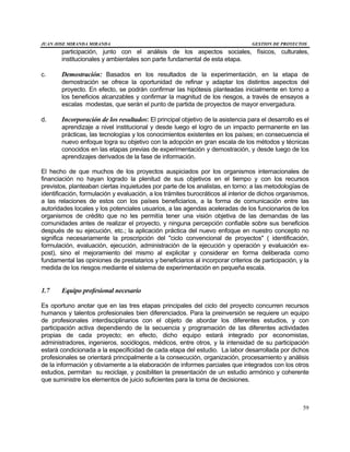 JUAN JOSE MIRANDA MIRANDA GESTION DE PROYECTOS
59
participación, junto con el análisis de los aspectos sociales, físicos, culturales,
institucionales y ambientales son parte fundamental de esta etapa.
c. Demostración: Basados en los resultados de la experimentación, en la etapa de
demostración se ofrece la oportunidad de refinar y adaptar los distintos aspectos del
proyecto. En efecto, se podrán confirmar las hipótesis planteadas inicialmente en torno a
los beneficios alcanzables y confirmar la magnitud de los riesgos, a través de ensayos a
escalas modestas, que serán el punto de partida de proyectos de mayor envergadura.
d. Incorporación de los resultados: El principal objetivo de la asistencia para el desarrollo es el
aprendizaje a nivel institucional y desde luego el logro de un impacto permanente en las
prácticas, las tecnologías y los conocimientos existentes en los países; en consecuencia el
nuevo enfoque logra su objetivo con la adopción en gran escala de los métodos y técnicas
conocidos en las etapas previas de experimentación y demostración, y desde luego de los
aprendizajes derivados de la fase de información.
El hecho de que muchos de los proyectos auspiciados por los organismos internacionales de
financiación no hayan logrado la plenitud de sus objetivos en el tiempo y con los recursos
previstos, planteaban ciertas inquietudes por parte de los analistas, en torno: a las metodologías de
identificación, formulación y evaluación, a los trámites burocráticos al interior de dichos organismos,
a las relaciones de estos con los países beneficiarios, a la forma de comunicación entre las
autoridades locales y los potenciales usuarios, a las agendas aceleradas de los funcionarios de los
organismos de crédito que no les permitía tener una visión objetiva de las demandas de las
comunidades antes de realizar el proyecto, y ninguna percepción confiable sobre sus beneficios
después de su ejecución, etc.; la aplicación práctica del nuevo enfoque en nuestro concepto no
significa necesariamente la proscripción del "ciclo convencional de proyectos" ( identificación,
formulación, evaluación, ejecución, administración de la ejecución y operación y evaluación ex-
post), sino el mejoramiento del mismo al explicitar y considerar en forma deliberada como
fundamental las opiniones de prestatarios y beneficiarios al incorporar criterios de participación, y la
medida de los riesgos mediante el sistema de experimentación en pequeña escala.
1.7 Equipo profesional necesario
Es oportuno anotar que en las tres etapas principales del ciclo del proyecto concurren recursos
humanos y talentos profesionales bien diferenciados. Para la preinversión se requiere un equipo
de profesionales interdisciplinarios con el objeto de abordar los diferentes estudios, y con
participación activa dependiendo de la secuencia y programación de las diferentes actividades
propias de cada proyecto; en efecto, dicho equipo estará integrado por economistas,
administradores, ingenieros, sociólogos, médicos, entre otros, y la intensidad de su participación
estará condicionada a la especificidad de cada etapa del estudio. La labor desarrollada por dichos
profesionales se orientará principalmente a la consecución, organización, procesamiento y análisis
de la información y obviamente a la elaboración de informes parciales que integrados con los otros
estudios, permitan su reciclaje, y posibiliten la presentación de un estudio armónico y coherente
que suministre los elementos de juicio suficientes para la toma de decisiones.
 