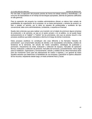 JUAN JOSE MIRANDA MIRANDA GESTION DE PROYECTOS
60
Por otro lado, la ejecución del proyecto precisa de fuerza de trabajo extensa y diversificada, y el
concurso de especialistas en el manejo de tecnologías apropiadas, además de gestores calificados
en alta gerencia.
Para la operación del proyecto los modelos administrativos ofrecen un elenco bien variado de
posibilidades de organización de la empresa, en su tarea permanente y rutinaria de producir un
bien o prestar un servicio, por lo tanto se requiere de profesionales y auxiliares de tipo
convencional, tales como administradores, contadores, o expertos en finanzas.
Queda claro entonces que para realizar una inversión con el objeto de promover alguna empresa
de producción o de servicios, ya sea en el sector privado o en el público, no se puede basar
exclusivamente en el "pálpito" o "instinto" de los promotores, sino que es preciso recurrir a los
procesos analíticos que están orientados a disminuir el riesgo de dichas inversiones.
Estos procesos analíticos no constituyen otra cosa diferente a los llamados "estudios de
preinversión", que comprometen estudios de clientes o de necesidades comunitarias, análisis de
tendencia de la demanda, del estudio del medio competitivo, estrategias de publicidad y
promoción, mecanismos de venta, evaluación y selección de equipos, manuales de operación
técnica, evaluación y selección de personal, manuales de funciones y procedimientos, marco legal
para la instalación, organización y funcionamiento, estudio y análisis de las cifras financieras tanto
para las inversiones como para las estimaciones de costos e ingresos, y en general de todos
aquellos estudios que determinen la factibilidad de una empresa y garanticen la óptima utilización
de los recursos, respetando desde luego, el medio ambiente físico y social.
 