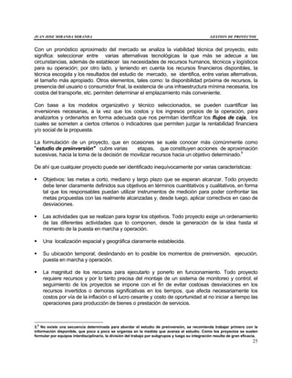 JUAN JOSE MIRANDA MIRANDA GESTION DE PROYECTOS
25
Con un pronóstico aproximado del mercado se analiza la viabilidad técnica del proyecto, esto
significa: seleccionar entre varias alternativas tecnológicas la que más se adecue a las
circunstancias, además de establecer las necesidades de recursos humanos, técnicos y logísticos
para su operación; por otro lado, y teniendo en cuenta los recursos financieros disponibles, la
técnica escogida y los resultados del estudio de mercado, se identifica, entre varias alternativas,
el tamaño más apropiado. Otros elementos, tales como: la disponibilidad próxima de recursos, la
presencia del usuario o consumidor final, la existencia de una infraestructura mínima necesaria, los
costos del transporte, etc. permiten determinar el emplazamiento más conveniente.
Con base a los modelos organizativo y técnico seleccionados, se pueden cuantificar las
inversiones necesarias, a la vez que los costos y los ingresos propios de la operación, para
analizarlos y ordenarlos en forma adecuada que nos permitan identificar los flujos de caja, los
cuales se someten a ciertos criterios o indicadores que permiten juzgar la rentabilidad financiera
y/o social de la propuesta.
La formulación de un proyecto, que en ocasiones se suele conocer más comúnmente como
"estudio de preinversión" cubre varias etapas, que constituyen acciones de aproximación
sucesivas, hacia la toma de la decisión de movilizar recursos hacia un objetivo determinado.5
De ahí que cualquier proyecto puede ser identificado inequívocamente por varias características:
§ Objetivos: las metas a corto, mediano y largo plazo que se esperan alcanzar. Todo proyecto
debe tener claramente definidos sus objetivos en términos cuantitativos y cualitativos, en forma
tal que los responsables puedan utilizar instrumentos de medición para poder confrontar las
metas propuestas con las realmente alcanzadas y, desde luego, aplicar correctivos en caso de
desviaciones.
§ Las actividades que se realizan para lograr los objetivos. Todo proyecto exige un ordenamiento
de las diferentes actividades que lo componen, desde la generación de la idea hasta el
momento de la puesta en marcha y operación.
§ Una localización espacial y geográfica claramente establecida.
§ Su ubicación temporal; deslindando en lo posible los momentos de preinversión, ejecución,
puesta en marcha y operación.
§ La magnitud de los recursos para ejecutarlo y ponerlo en funcionamiento. Todo proyecto
requiere recursos y por lo tanto precisa del montaje de un sistema de monitoreo y control; el
seguimiento de los proyectos se impone con el fin de evitar costosas desviaciones en los
recursos invertidos o demoras significativas en los tiempos, que afecta necesariamente los
costos por vía de la inflación o el lucro cesante y costo de oportunidad al no iniciar a tiempo las
operaciones para producción de bienes o prestación de servicios.
3.
5
No existe una secuencia determinada para abordar el estudio de preinversión, se recomienda trabajar primero con la
información disponible, que poco a poco se organiza en la medida que avanza el estudio. Como los proyectos se suelen
formular por equipos interdisciplinario, la división del trabajo por subgrupos y luego su integración resulta de gran eficacia.
 