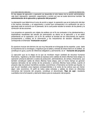 JUAN JOSE MIRANDA MIRANDA GESTION DE PROYECTOS
27
En las etapas de ejecución y operación se desarrolla el ciclo básico de la acción administrativa,
vale decir: planeación, operación, seguimiento y control, por eso se suele denominar también "la
administración de la ejecución y operación del proyecto".
La planeación que determina el curso de acción a seguir, la operación que es la traducción del plan
a los hechos concretos, y el seguimiento y control que corresponde a la verificación de que lo
ejecutado esté en armonía con lo planeado, de lo cual puede resultar la revisión de los planes y la
corrección de las acciones.
Los proyectos en operación son objeto de análisis con el fin de contrastar si los planteamientos y
expectativas resultantes del estudio de preinversión se dieron en la ejecución y si se están
presentando en la operación; con el fin de verificar la bondad de los instrumentos de captura,
procesamiento y análisis de la información y los mecanismos de decisión utilizados, esto
corresponde a la llamada "evaluación ex-post".
Es oportuno invocar otro término de uso muy frecuente en el lenguaje de los expertos pues dada
la importancia de la cronología y magnitud que la salida y entrada de dinero tiene en el análisis, se
constituye en guía y punto de referencia obligatorio y permanente, es el ¨ horizonte del proyecto
¨.
La ejecución que es la etapa en la que se movilizan mayor cantidad de recursos humanos
financieros, logísticos y de todo índole se expresa como salidas de dinero (flechas hacia abajo), la
operación precisa la atención a costos de producción, administrativos, de ventas y financieros, que
también constituyen salida de dinero (flechas hacia abajo), pero al mismo tiempo se generan
ingresos derivados de las ventas de los productos o servicios (flechas hacia arriba), cuando el
proyecto deje de producir beneficios sociales, económicos o financieros se tendrá que liquidar, lo
que da por resultado unos ingresos correspondientes a la venta de los activos que aun tienen
algún valor económico. El perfil de todos estas entradas y salidas de dinero en diferentes
momentos del horizonte del proyecto, constituye el denominado ¨flujo de caja¨, resultante
cuantitativo de la formulación y elemento básico para la evaluación del proyecto.
 