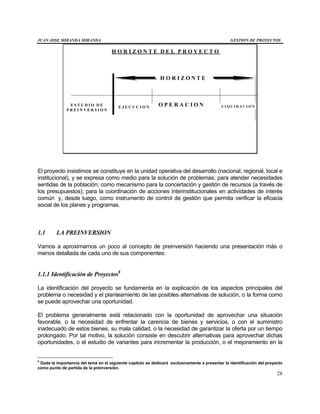 JUAN JOSE MIRANDA MIRANDA GESTION DE PROYECTOS
28
H O R I Z O N T E D E L P R O Y E C T O
H O R I Z O N T E
E S T U D I O D E
P R E I N V E R S I O N
E J E C U C I O N O P E R A C I O N L I Q U I D A C I O N
El proyecto insistimos se constituye en la unidad operativa del desarrollo (nacional, regional, local e
institucional), y se expresa como medio para la solución de problemas; para atender necesidades
sentidas de la población; como mecanismo para la concertación y gestión de recursos (a través de
los presupuestos); para la coordinación de acciones interinstitucionales en actividades de interés
común y, desde luego, como instrumento de control de gestión que permita verificar la eficacia
social de los planes y programas.
1.1 LA PREINVERSION
Vamos a aproximarnos un poco al concepto de preinversión haciendo una presentación más o
menos detallada de cada uno de sus componentes:
1.1.1 Identificación de Proyectos6
La identificación del proyecto se fundamenta en la explicación de los aspectos principales del
problema o necesidad y el planteamiento de las posibles alternativas de solución, o la forma como
se puede aprovechar una oportunidad.
El problema generalmente está relacionado con la oportunidad de aprovechar una situación
favorable, o la necesidad de enfrentar la carencia de bienes y servicios, o con el suministro
inadecuado de estos bienes, su mala calidad, o la necesidad de garantizar la oferta por un tiempo
prolongado. Por tal motivo, la solución consiste en descubrir alternativas para aprovechar dichas
oportunidades, o el estudio de variantes para incrementar la producción, o el mejoramiento en la
6
Dada la importancia del tema en el siguiente capítulo se dedicará exclusivamente a presentar la identificación del proyecto
como punto de partida de la preinversión.
 
