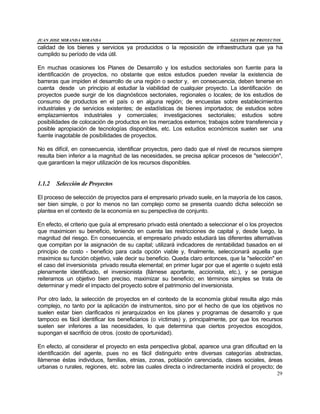 JUAN JOSE MIRANDA MIRANDA GESTION DE PROYECTOS
29
calidad de los bienes y servicios ya producidos o la reposición de infraestructura que ya ha
cumplido su período de vida útil.
En muchas ocasiones los Planes de Desarrollo y los estudios sectoriales son fuente para la
identificación de proyectos, no obstante que estos estudios pueden revelar la existencia de
barreras que impiden el desarrollo de una región o sector y, en consecuencia, deben tenerse en
cuenta desde un principio al estudiar la viabilidad de cualquier proyecto. La identificación de
proyectos puede surgir de los diagnósticos sectoriales, regionales o locales; de los estudios de
consumo de productos en el país o en alguna región; de encuestas sobre establecimientos
industriales y de servicios existentes; de estadísticas de bienes importados; de estudios sobre
emplazamientos industriales y comerciales; investigaciones sectoriales; estudios sobre
posibilidades de colocación de productos en los mercados externos; trabajos sobre transferencia y
posible apropiación de tecnologías disponibles, etc. Los estudios económicos suelen ser una
fuente inagotable de posibilidades de proyectos.
No es difícil, en consecuencia, identificar proyectos, pero dado que el nivel de recursos siempre
resulta bien inferior a la magnitud de las necesidades, se precisa aplicar procesos de "selección",
que garanticen la mejor utilización de los recursos disponibles.
1.1.2 Selección de Proyectos
El proceso de selección de proyectos para el empresario privado suele, en la mayoría de los casos,
ser bien simple, o por lo menos no tan complejo como se presenta cuando dicha selección se
plantea en el contexto de la economía en su perspectiva de conjunto.
En efecto, el criterio que guía al empresario privado está orientado a seleccionar el o los proyectos
que maximicen su beneficio, teniendo en cuenta las restricciones de capital y, desde luego, la
magnitud del riesgo. En consecuencia, el empresario privado estudiará las diferentes alternativas
que compitan por la asignación de su capital; utilizará indicadores de rentabilidad basados en el
principio de costo - beneficio para cada opción viable y, finalmente, seleccionará aquella que
maximice su función objetivo, vale decir su beneficio. Queda claro entonces, que la "selección" en
el caso del inversionista privado resulta elemental; en primer lugar por que el agente o sujeto está
plenamente identificado, el inversionista (llámese aportante, accionista, etc.), y se persigue
reiteramos un objetivo bien preciso, maximizar su beneficio; en términos simples se trata de
determinar y medir el impacto del proyecto sobre el patrimonio del inversionista.
Por otro lado, la selección de proyectos en el contexto de la economía global resulta algo más
complejo, no tanto por la aplicación de instrumentos, sino por el hecho de que los objetivos no
suelen estar bien clarificados ni jerarquizados en los planes y programas de desarrollo y que
tampoco es fácil identificar los beneficiarios (o víctimas) y, principalmente, por que los recursos
suelen ser inferiores a las necesidades, lo que determina que ciertos proyectos escogidos,
supongan el sacrificio de otros. (costo de oportunidad).
En efecto, al considerar el proyecto en esta perspectiva global, aparece una gran dificultad en la
identificación del agente, pues no es fácil distinguirlo entre diversas categorías abstractas,
llámense éstas individuos, familias, etnias, zonas, población carenciada, clases sociales, áreas
urbanas o rurales, regiones, etc. sobre las cuales directa o indirectamente incidirá el proyecto; de
 