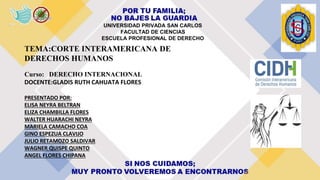 UNIVERSIDAD PRIVADA SAN CARLOS
FACULTAD DE CIENCIAS
ESCUELA PROFESIONAL DE DERECHO
TEMA:CORTE INTERAMERICANA DE
DERECHOS HUMANOS
Curso: DERECHO INTERNACIONAL
DOCENTE:GLADIS RUTH CAHUATA FLORES
PRESENTADO POR:
ELISA NEYRA BELTRAN
ELIZA CHAMBILLA FLORES
WALTER HUARACHI NEYRA
MARIELA CAMACHO COA
GINO ESPEZUA CLAVIJO
JULIO RETAMOZO SALDIVAR
WAGNER QUISPE QUINTO
ANGEL FLORES CHIPANA
 