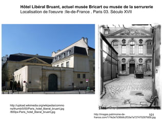 Hôtel Libéral Bruant, actuel musée Bricart ou musée de la serrurerie
        Localisation de l'oeuvre :Ile-de-France . Paris 03. Século XVII




http://upload.wikimedia.org/wikipedia/commo
ns/thumb/0/00/Paris_hotel_liberal_bruant.jpg
/800px-Paris_hotel_liberal_bruant.jpg
                                               http://images.patrimoine-de-               101
                                               france.com/1/1fe2e7d36b8c2f33e7a727470297fd0b.jpg
 