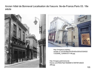 Ancien hôtel de Bonneval Localisation de l'oeuvre :Ile-de-France.Paris 03. 18e
siècle




                                             http://imagesus.holiday-
                                             rentals.co.uk/vd2/files/WVR/400x300/s5/304002
                                             7/252648_1249497571146.jpg



                                         http://images.patrimoine-de-
                                         france.com/f/fefe79a416b66661b1987891e8d23
                                         289.jpg
                                                                                         105
 