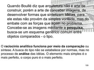 Quando Boullé diz que arquitetura não é arte de
    construir, porém a arte de conceber imagens, de
    desenvolver formas que sintetizam idéias, para
    ele estas não provém da simples vontade, mas do
    embate com as forças que agem no problema.
    Concebe-se as imagens mediante a pesquisa,
    busca-se um esquema genérico comum entre
    objetos comparados - o tipo.

O raciocínio analítico funciona por meio da comparação ou
síntese. A busca do tipo não se estabelece por normas, mas no
processo de análise das idéias. O elemento mais simples é o
mais perfeito, o corpo puro é o mais perfeito.

                                                          109
 