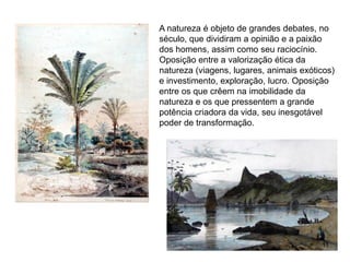 A natureza é objeto de grandes debates, no
século, que dividiram a opinião e a paixão
dos homens, assim como seu raciocínio.
Oposição entre a valorização ética da
natureza (viagens, lugares, animais exóticos)
e investimento, exploração, lucro. Oposição
entre os que crêem na imobilidade da
natureza e os que pressentem a grande
potência criadora da vida, seu inesgotável
poder de transformação.




                                         11
 