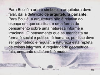 Para Boullé a arte é símbolo, a arquitetura deve
falar, daí a definição de arquitetura parlante.
Para Boullé, a arquitetura não é relativa ao
espaço em que se situa, é uma forma do
pensamento sobre uma natureza informe e
irracional. O pensamento que se manifesta na
forma é social e político, é humano, por isso deve
ser geométrico e regular, a natureza está repleta
de coisas informes. A regularidade geométrica
fala, enquanto o disforme é mudo.



                                                110
 