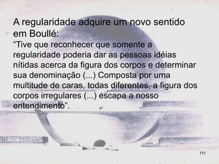 A regularidade adquire um novo sentido
em Boullé:
“Tive que reconhecer que somente a
regularidade poderia dar as pessoas idéias
nítidas acerca da figura dos corpos e determinar
sua denominação (...) Composta por uma
multitude de caras, todas diferentes, a figura dos
corpos irregulares (...) escapa a nosso
entendimento”.




                                                     111
 