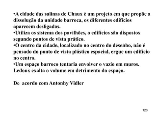 •A cidade das salinas de Chaux é um projeto em que propõe a
dissolução da unidade barroca, os diferentes edifícios
aparecem desligados.
•Utiliza os sistema dos pavilhões, o edifícios são dispostos
segundo pontos de vista prático.
•O centro da cidade, localizado no centro do desenho, não é
pensado do ponto de vista plástico espacial, ergue um edifício
no centro.
•Um espaço barroco tentaria envolver o vazio em muros.
Ledoux exalta o volume em detrimento do espaço.

De acordo com Antonhy Vidler




                                                          123
 