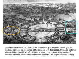 A cidade das salinas de Chaux é um projeto em que propõe a dissolução da
unidade barroca, os diferentes edifícios aparecem desligados. Utiliza os sistema
dos pavilhões, o edifícios são dispostos segundo pontos de vista prático. O
centro da cidade, localizado no centro do desenho, é a organização da fábrica.
                                                                             146
 