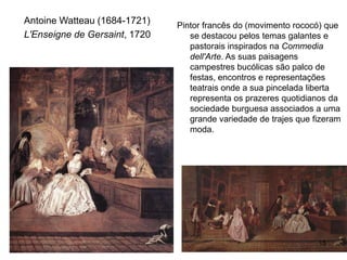 Antoine Watteau (1684-1721)    Pintor francês do (movimento rococó) que
L'Enseigne de Gersaint, 1720      se destacou pelos temas galantes e
                                  pastorais inspirados na Commedia
                                  dell'Arte. As suas paisagens
                                  campestres bucólicas são palco de
                                  festas, encontros e representações
                                  teatrais onde a sua pincelada liberta
                                  representa os prazeres quotidianos da
                                  sociedade burguesa associados a uma
                                  grande variedade de trajes que fizeram
                                  moda.




                                                                  15
 
