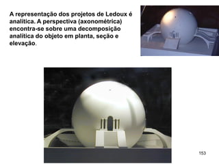 A representação dos projetos de Ledoux é
analítica. A perspectiva (axonométrica)
encontra-se sobre uma decomposição
analítica do objeto em planta, seção e
elevação.




                                           153
 