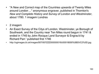 • "A New and Correct map of the Countries upwards of Twenty Miles
  around London ..." anonymous engraver, published in Thornton's
  New and Complete History and Survey of London and Westminster,
  about 1780. 1 imagem Londres

• 2 imagem
• An Exact Survey of the Citys of London, Westminster, ye Borough of
  Southwark, and the Country near Ten Miles round begun in 1741 &
  ended in 1745 by John Rocque Land Surveyor & Engrau'd by
  Richard Parr.' published first 1746
•   http://ogimages.bl.uk/images/007/007ZZZ000000019U00018000%5BSVC2%5D.jpg




                                                                         160
 