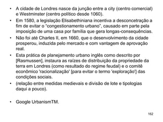 • A cidade de Londres nasce da junção entre a city (centro comercial)
  e Westminster (centro político desde 1060).
• Em 1580, a legislação Elisabethiniana incentiva a desconcetração a
  fim de evitar o “congestionamento urbano”, causado em parte pela
  imposição de uma casa por família que gera longas-consequências.
• Não foi até Charles II, em 1660, que o desenvolvimento da cidade
  prosperou, induzida pelo mercado e com vantagem de aprovação
  real.
• Esta prática de planejamento urbano inglês como descrito por
  [Rasmussen], instaura as raízes de distribuição da propriedade da
  terra em Londres (como resultado do regime feudal) e o comitê
  econômico 'racionalização' [para evitar o termo 'exploração'] das
  condições sociais.
• (relação entre medidas medievais e divisão de lote e tipologias
  daqui a pouco).

• Google UrbanismTM.

                                                                  162
 