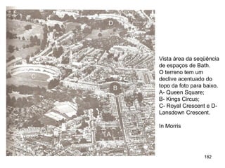 Vista área da seqüência
de espaços de Bath.
O terreno tem um
declive acentuado do
topo da foto para baixo.
A- Queen Square;
B- Kings Circus;
C- Royal Crescent e D-
Lansdown Crescent.

In Morris




                  182
 